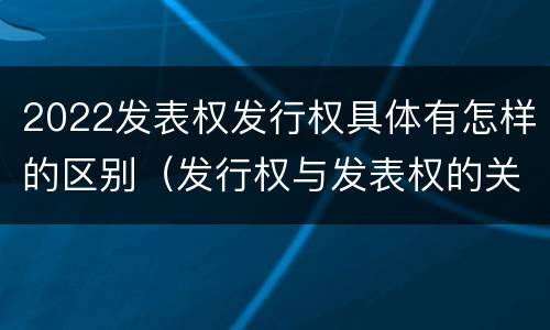 2022发表权发行权具体有怎样的区别（发行权与发表权的关系）