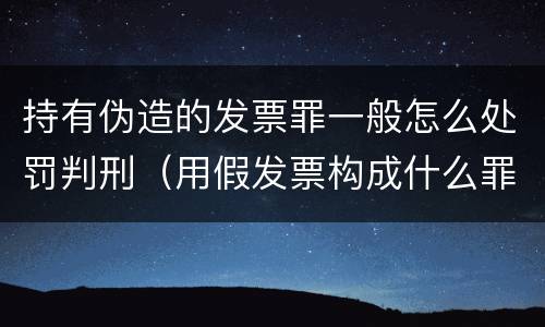 持有伪造的发票罪一般怎么处罚判刑（用假发票构成什么罪）