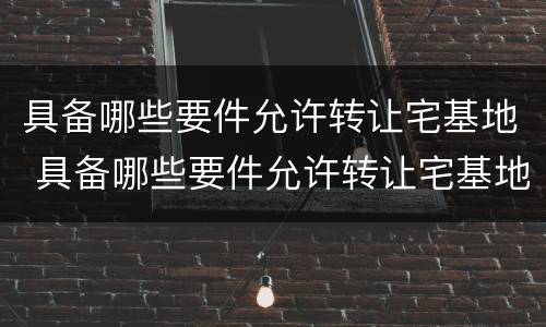 具备哪些要件允许转让宅基地 具备哪些要件允许转让宅基地