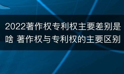 2022著作权专利权主要差别是啥 著作权与专利权的主要区别