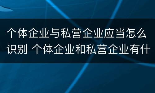 个体企业与私营企业应当怎么识别 个体企业和私营企业有什么区别和联系