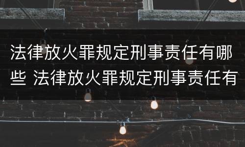 法律放火罪规定刑事责任有哪些 法律放火罪规定刑事责任有哪些内容