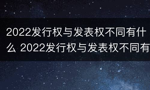 2022发行权与发表权不同有什么 2022发行权与发表权不同有什么影响