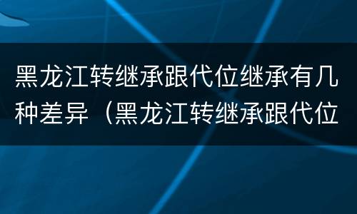 黑龙江转继承跟代位继承有几种差异（黑龙江转继承跟代位继承有几种差异是什么）
