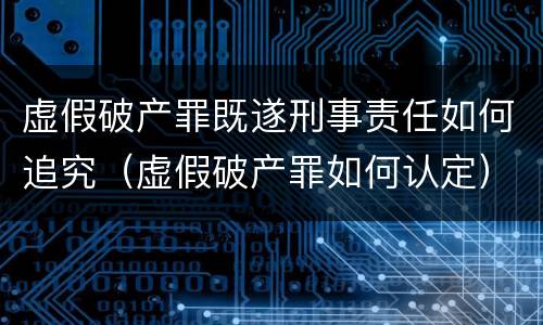 虚假破产罪既遂刑事责任如何追究（虚假破产罪如何认定）