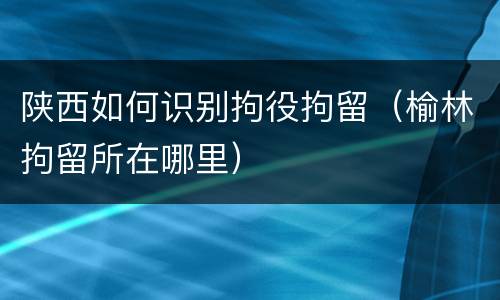 陕西如何识别拘役拘留（榆林拘留所在哪里）