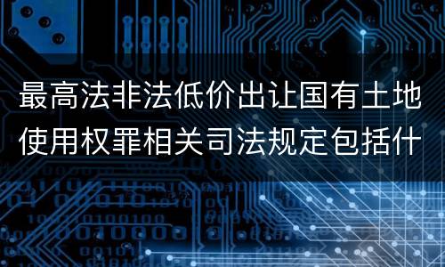 最高法非法低价出让国有土地使用权罪相关司法规定包括什么