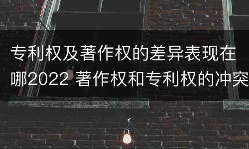 专利权及著作权的差异表现在哪2022 著作权和专利权的冲突