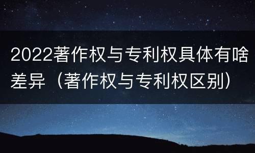 2022著作权与专利权具体有啥差异（著作权与专利权区别）