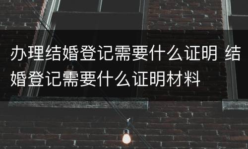 办理结婚登记需要什么证明 结婚登记需要什么证明材料
