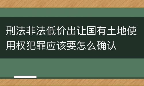 刑法非法低价出让国有土地使用权犯罪应该要怎么确认