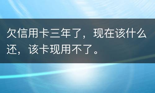 欠信用卡三年了，现在该什么还，该卡现用不了。