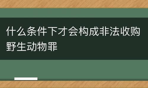 什么条件下才会构成非法收购野生动物罪