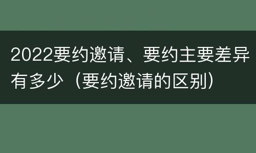2022要约邀请、要约主要差异有多少（要约邀请的区别）