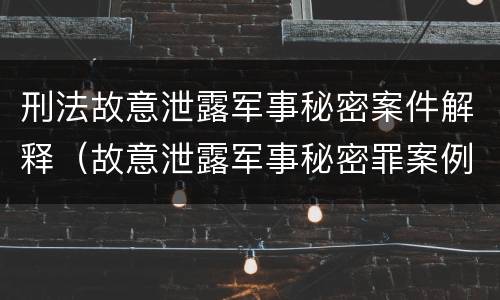 刑法故意泄露军事秘密案件解释（故意泄露军事秘密罪案例）