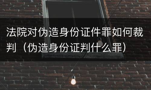 法院对伪造身份证件罪如何裁判（伪造身份证判什么罪）