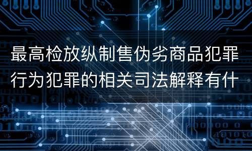 最高检放纵制售伪劣商品犯罪行为犯罪的相关司法解释有什么主要内容