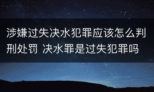 涉嫌过失决水犯罪应该怎么判刑处罚 决水罪是过失犯罪吗