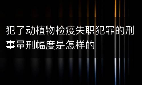 犯了动植物检疫失职犯罪的刑事量刑幅度是怎样的