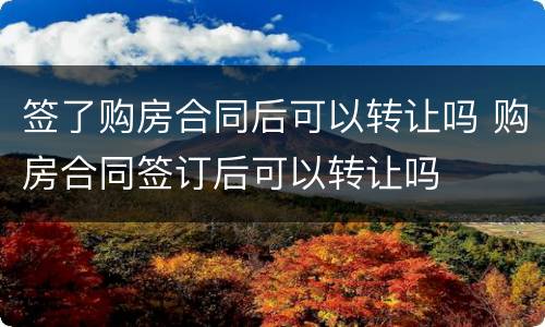签了购房合同后可以转让吗 购房合同签订后可以转让吗
