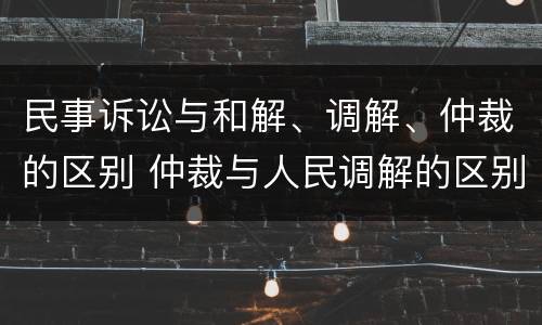 民事诉讼与和解、调解、仲裁的区别 仲裁与人民调解的区别