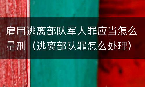 雇用逃离部队军人罪应当怎么量刑（逃离部队罪怎么处理）