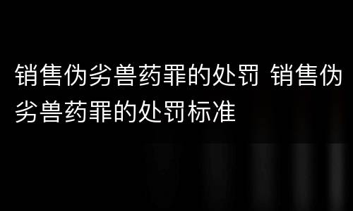 销售伪劣兽药罪的处罚 销售伪劣兽药罪的处罚标准