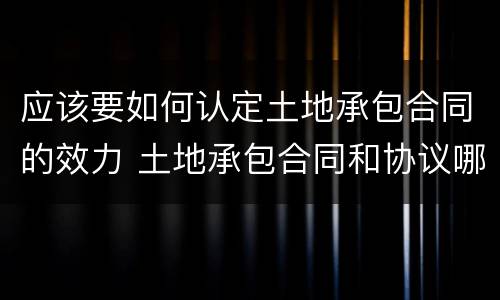 应该要如何认定土地承包合同的效力 土地承包合同和协议哪个有效