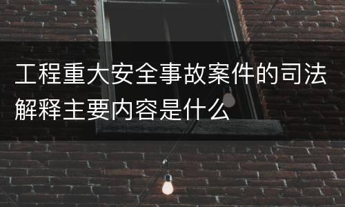 工程重大安全事故案件的司法解释主要内容是什么