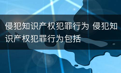 侵犯知识产权犯罪行为 侵犯知识产权犯罪行为包括