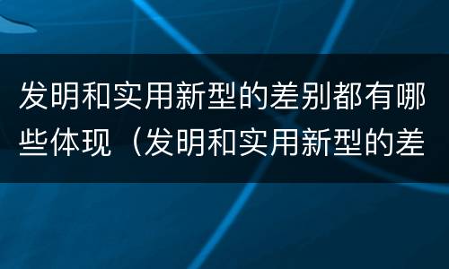发明和实用新型的差别都有哪些体现（发明和实用新型的差别都有哪些体现了）