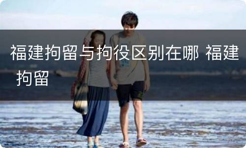 福建拘留与拘役区别在哪 福建 拘留