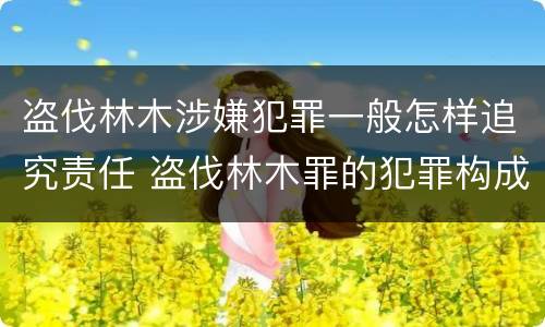 盗伐林木涉嫌犯罪一般怎样追究责任 盗伐林木罪的犯罪构成
