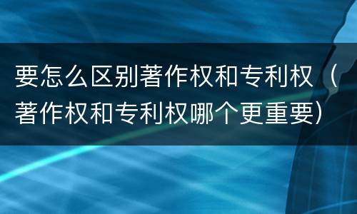要怎么区别著作权和专利权（著作权和专利权哪个更重要）