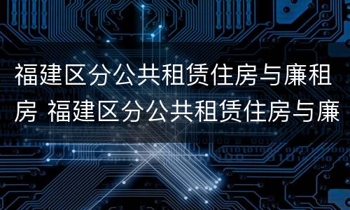 福建区分公共租赁住房与廉租房 福建区分公共租赁住房与廉租房吗