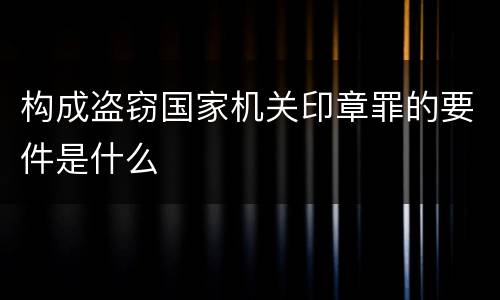 构成盗窃国家机关印章罪的要件是什么