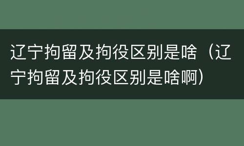 辽宁拘留及拘役区别是啥（辽宁拘留及拘役区别是啥啊）