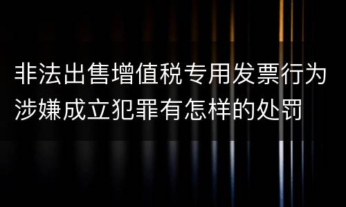 非法出售增值税专用发票行为涉嫌成立犯罪有怎样的处罚