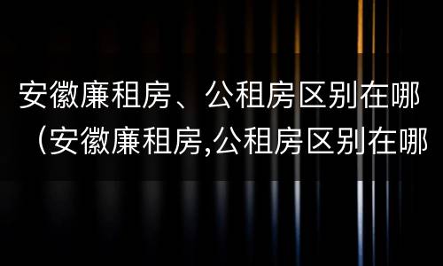 安徽廉租房、公租房区别在哪（安徽廉租房,公租房区别在哪里）