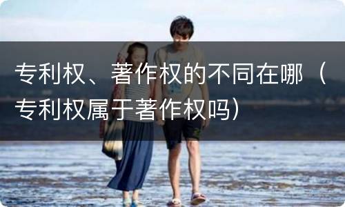 专利权、著作权的不同在哪（专利权属于著作权吗）
