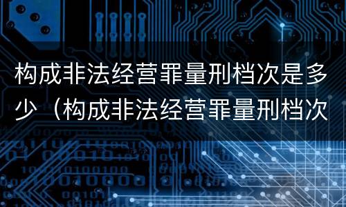 构成非法经营罪量刑档次是多少（构成非法经营罪量刑档次是多少判几年）