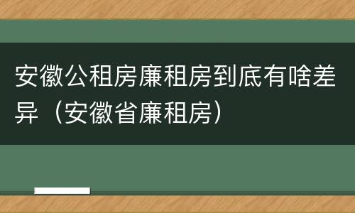 安徽公租房廉租房到底有啥差异（安徽省廉租房）