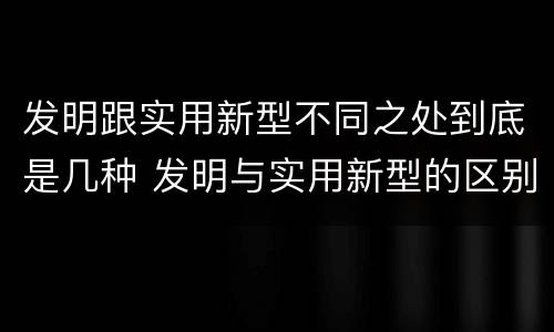 发明跟实用新型不同之处到底是几种 发明与实用新型的区别有