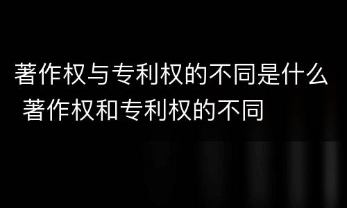 著作权与专利权的不同是什么 著作权和专利权的不同