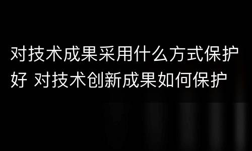对技术成果采用什么方式保护好 对技术创新成果如何保护
