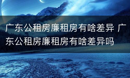 广东公租房廉租房有啥差异 广东公租房廉租房有啥差异吗