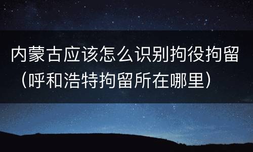 内蒙古应该怎么识别拘役拘留（呼和浩特拘留所在哪里）