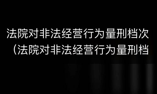 法院对非法经营行为量刑档次（法院对非法经营行为量刑档次的认定）