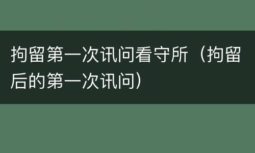 拘留第一次讯问看守所（拘留后的第一次讯问）