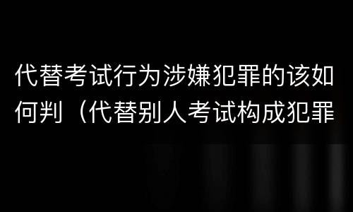 代替考试行为涉嫌犯罪的该如何判(代替别人考试构成犯罪吗)
